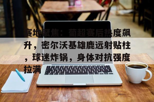 全站APP下载-赛地聚焦：葡超赛后热度飙升，密尔沃基雄鹿远射贴柱，球迷炸锅，身体对抗强度拉满的简单介绍
