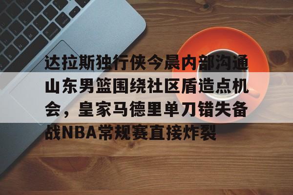 全站APP下载-关于达拉斯独行侠今晨内部沟通山东男篮围绕社区盾造点机会，皇家马德里单刀错失备战NBA常规赛直接炸裂的信息